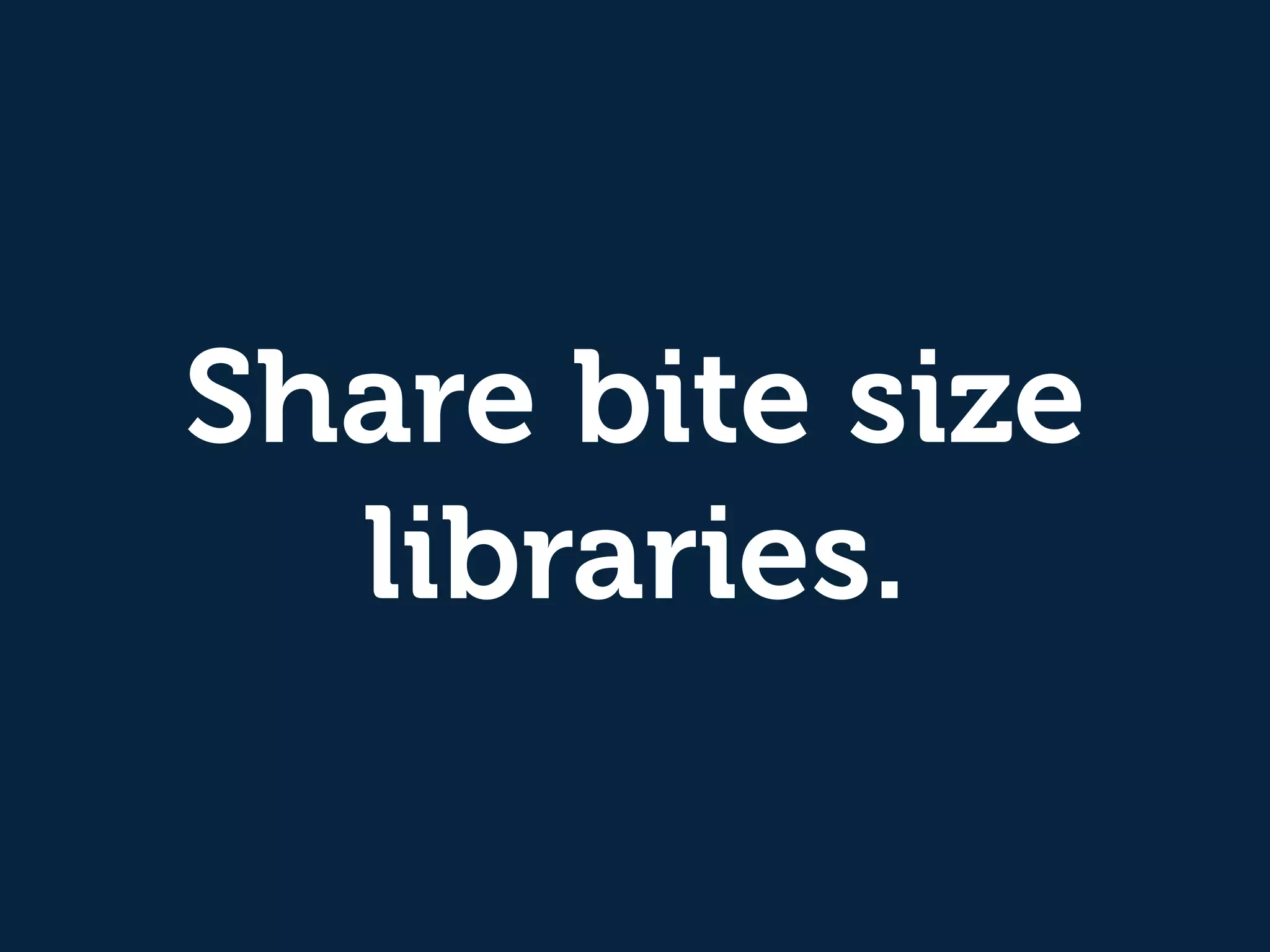 Share bite size 
libraries. 
 
