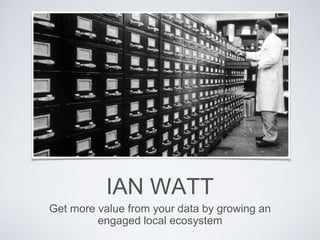 IAN WATT
Get more value from your data by growing an
engaged local ecosystem
 