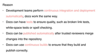 Reason
• Development teams perform continuous integration and deployment
automatically, docs work the same way.
• Docs can have tests to ensure quality, such as broken link tests,
white-space tests or spell checking.
• Docs can be published automatically after trusted reviewers merge
changes into the repository.
• Docs can use continuous builds to ensure that they build and
publish correctly.
 