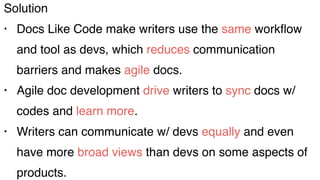 Solution
• Docs Like Code make writers use the same workﬂow
and tool as devs, which reduces communication
barriers and makes agile docs.
• Agile doc development drive writers to sync docs w/
codes and learn more.
• Writers can communicate w/ devs equally and even
have more broad views than devs on some aspects of
products.
 