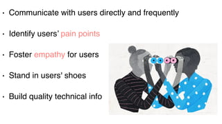 Users
• Communicate with users directly and frequently
• Identify users’ pain points
• Foster empathy for users
• Stand in users' shoes
• Build quality technical info
 
