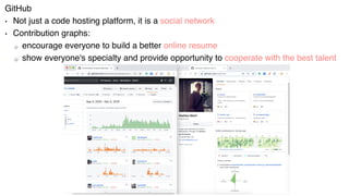 Users
GitHub
• Not just a code hosting platform, it is a social network
• Contribution graphs:
encourage everyone to build a better online resume
show everyone's specialty and provide opportunity to cooperate with the best talent
 