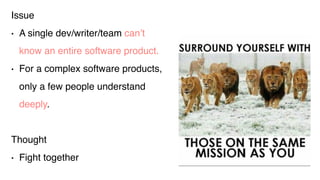 Issue
• A single dev/writer/team can’t
know an entire software product.
• For a complex software products,
only a few people understand
deeply.
Thought
• Fight together
 