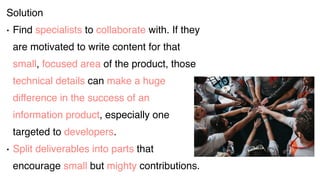 Solution
• Find specialists to collaborate with. If they
are motivated to write content for that
small, focused area of the product, those
technical details can make a huge
difference in the success of an
information product, especially one
targeted to developers.
• Split deliverables into parts that
encourage small but mighty contributions.
 