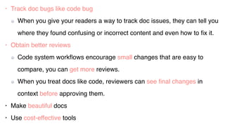 • Track doc bugs like code bug
When you give your readers a way to track doc issues, they can tell you
where they found confusing or incorrect content and even how to ﬁx it.
• Obtain better reviews
Code system workﬂows encourage small changes that are easy to
compare, you can get more reviews.
When you treat docs like code, reviewers can see ﬁnal changes in
context before approving them.
• Make beautiful docs
• Use cost-effective tools
 