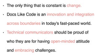 • The only thing that is constant is change.
• Docs Like Code is an innovation and integration
across boundaries in today's fast-paced world.
• Technical communicators should be proud of
who they are for having open-minded attitude
and embracing challenges.
 