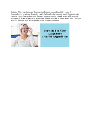Code the following diagnoses. Do not assign External cause of morbidity codes. 1.
Schizoaffective psychosis, depressive type 2. Schizophrenia, catatonic type 3. Schizophrenia,
paranoid type 4. Severe depressive disorder, recurrent, current episode severe with psychotic
symptoms 5. Reactive depressive psychosis 6. Bipolar disorder, in manic phase, mild 7. Bipolar
affective disorder, most recent episode mixed, in partial remission
 