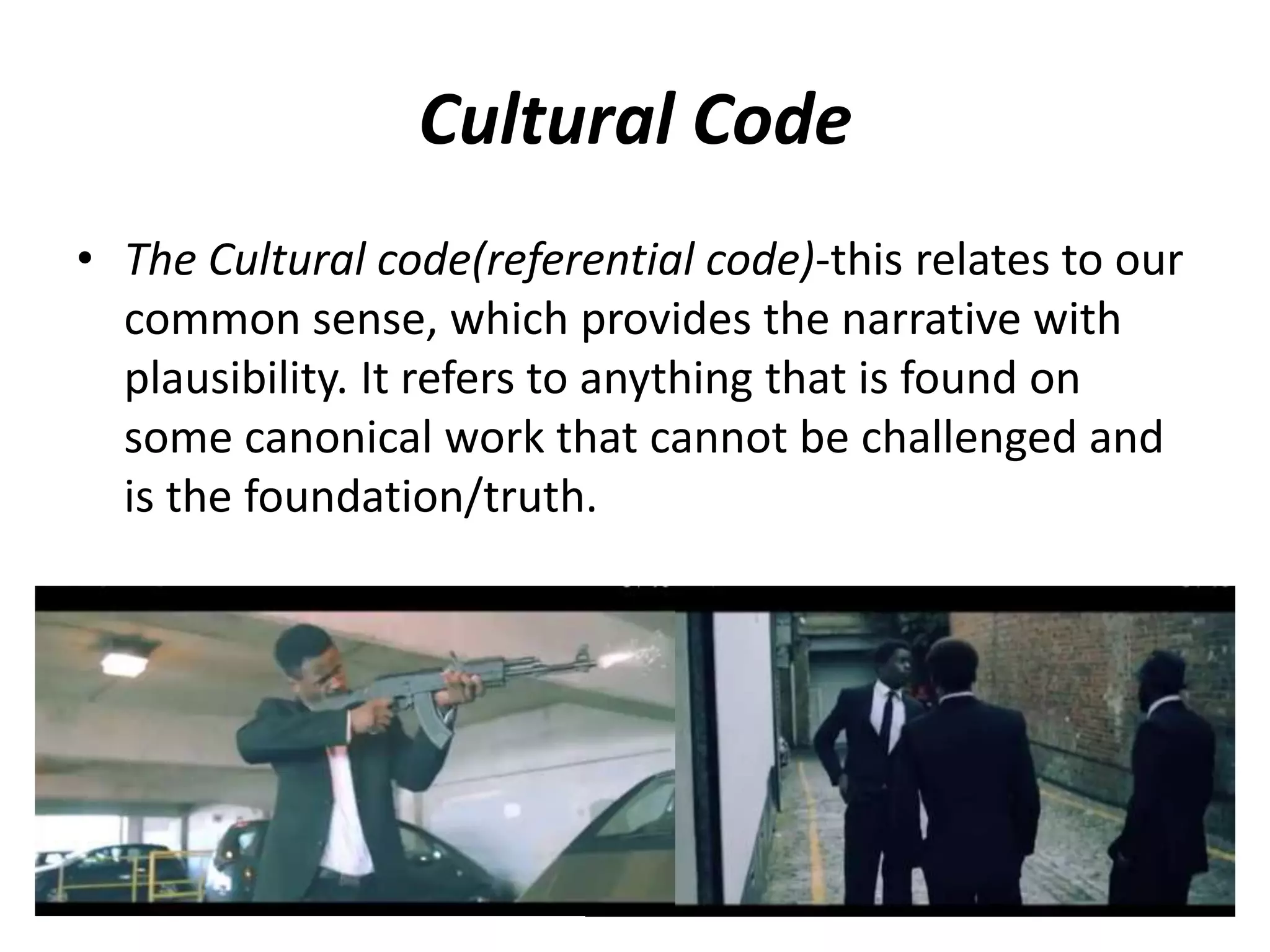 Cultural Code
• The Cultural code(referential code)-this relates to our
common sense, which provides the narrative with
plausibility. It refers to anything that is found on
some canonical work that cannot be challenged and
is the foundation/truth.
 