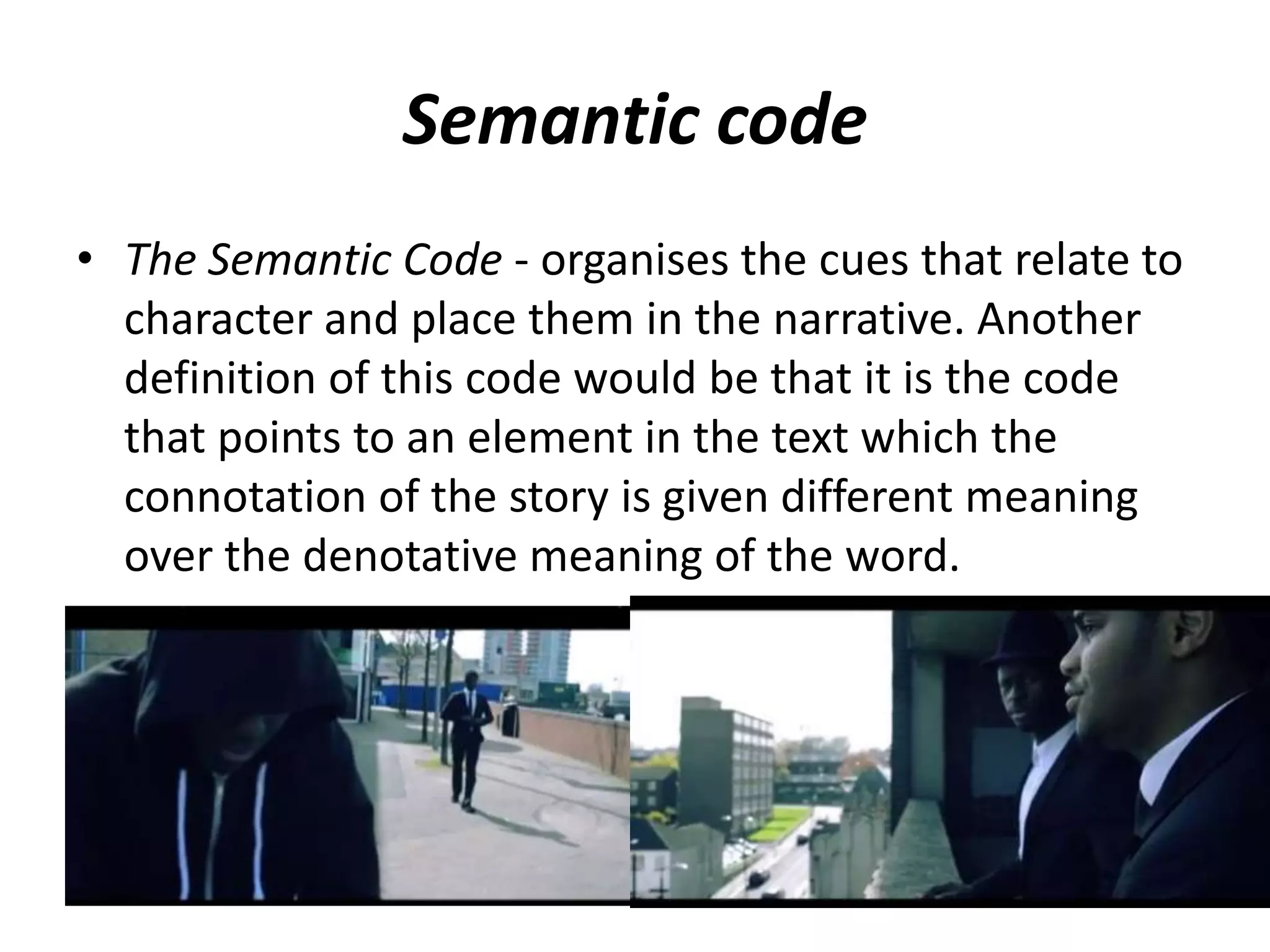 Semantic code
• The Semantic Code - organises the cues that relate to
character and place them in the narrative. Another
definition of this code would be that it is the code
that points to an element in the text which the
connotation of the story is given different meaning
over the denotative meaning of the word.
 