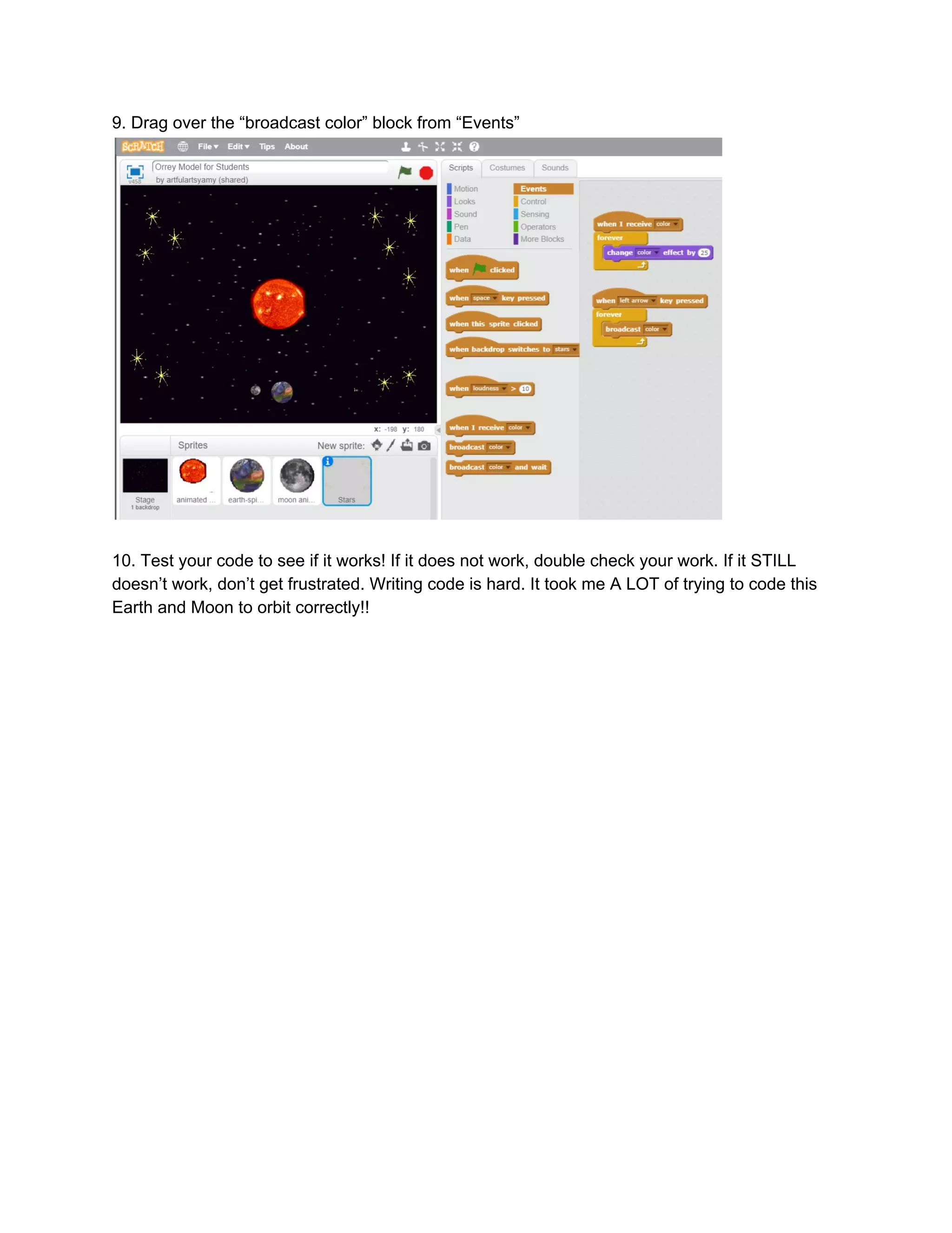9.​ ​Drag​ ​over​ ​the​ ​“broadcast​ ​color”​ ​block​ ​from​ ​“Events”
10.​ ​Test​ ​your​ ​code​ ​to​ ​see​ ​if​ ​it​ ​works!​ ​If​ ​it​ ​does​ ​not​ ​work,​ ​double​ ​check​ ​your​ ​work.​ ​If​ ​it​ ​STILL
doesn’t​ ​work,​ ​don’t​ ​get​ ​frustrated.​ ​Writing​ ​code​ ​is​ ​hard.​ ​It​ ​took​ ​me​ ​A​ ​LOT​ ​of​ ​trying​ ​to​ ​code​ ​this
Earth​ ​and​ ​Moon​ ​to​ ​orbit​ ​correctly!!
 