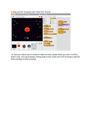 9.​ ​Drag​ ​over​ ​the​ ​“broadcast​ ​color”​ ​block​ ​from​ ​“Events”
10.​ ​Test​ ​your​ ​code​ ​to​ ​see​ ​if​ ​it​ ​works!​ ​If​ ​it​ ​does​ ​not​ ​work,​ ​double​ ​check​ ​your​ ​work.​ ​If​ ​it​ ​STILL
doesn’t​ ​work,​ ​don’t​ ​get​ ​frustrated.​ ​Writing​ ​code​ ​is​ ​hard.​ ​It​ ​took​ ​me​ ​A​ ​LOT​ ​of​ ​trying​ ​to​ ​code​ ​this
Earth​ ​and​ ​Moon​ ​to​ ​orbit​ ​correctly!!
 