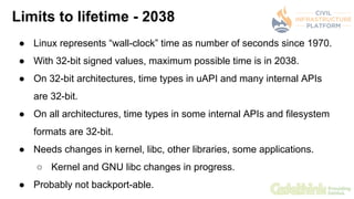 Limits to lifetime - 2038
● Linux represents “wall-clock” time as number of seconds since 1970.
● With 32-bit signed value...