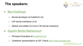 The speakers:
● Ben Hutchings
○ Kernel developer at Codethink Ltd.
○ CIP kernel maintainer (4.4)
○ Debian and stable (3.2 ...