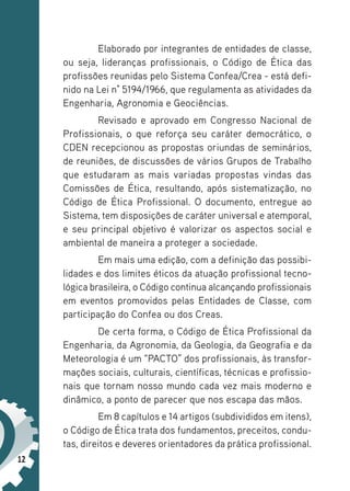 12
Elaborado por integrantes de entidades de classe,
ou seja, lideranças profissionais, o Código de Ética das
profissões reunidas pelo Sistema Confea/Crea - está defi-
nido na Lei n° 5194/1966, que regulamenta as atividades da
Engenharia, Agronomia e Geociências.
Revisado e aprovado em Congresso Nacional de
Profissionais, o que reforça seu caráter democrático, o
CDEN recepcionou as propostas oriundas de seminários,
de reuniões, de discussões de vários Grupos de Trabalho
que estudaram as mais variadas propostas vindas das
Comissões de Ética, resultando, após sistematização, no
Código de Ética Profissional. O documento, entregue ao
Sistema, tem disposições de caráter universal e atemporal,
e seu principal objetivo é valorizar os aspectos social e
ambiental de maneira a proteger a sociedade.
Em mais uma edição, com a definição das possibi-
lidades e dos limites éticos da atuação profissional tecno-
lógica brasileira, o Código continua alcançando profissionais
em eventos promovidos pelas Entidades de Classe, com
participação do Confea ou dos Creas.
De certa forma, o Código de Ética Profissional da
Engenharia, da Agronomia, da Geologia, da Geografia e da
Meteorologia é um “PACTO” dos profissionais, às transfor-
mações sociais, culturais, científicas, técnicas e profissio-
nais que tornam nosso mundo cada vez mais moderno e
dinâmico, a ponto de parecer que nos escapa das mãos.
Em 8 capítulos e 14 artigos (subdivididos em itens),
o Código de Ética trata dos fundamentos, preceitos, condu-
tas, direitos e deveres orientadores da prática profissional.
 
