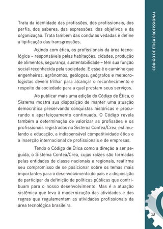 13
CÓDIGO
DE
ÉTICA
PROFISSIONAL
Trata da identidade das profissões, dos profissionais, dos
perfis, dos saberes, das expressões, dos objetivos e da
organização. Trata também das condutas vedadas e define
a tipificação das transgressões.
Agindo com ética, os profissionais da área tecno-
lógica – responsáveis pelas habitações, cidades, produção
de alimentos, segurança, sustentabilidade – têm sua função
social reconhecida pela sociedade. E esse é o caminho que
engenheiros, agrônomos, geólogos, geógrafos e meteoro-
logistas devem trilhar para alcançar o reconhecimento e
respeito da sociedade para a qual prestam seus serviços.
Ao publicar mais uma edição do Código de Ética, o
Sistema mostra sua disposição de manter uma atuação
democrática preservando conquistas históricas e procu-
rando o aperfeiçoamento continuado. O Código revela
também a determinação de valorizar as profissões e os
profissionais registrados no Sistema Confea/Crea, estimu-
lando a educação, a indispensável competitividade ética e
a inserção internacional de profissionais e de empresas.
Tendo o Código de Ética como a direção a ser se-
guida, o Sistema Confea/Crea, cujas raízes são formadas
pelas entidades de classe nacionais e regionais, reafirma
seu compromisso de se posicionar sobre os temas mais
importantes para o desenvolvimento do país e a disposição
de participar da definição de políticas públicas que contri-
buam para o nosso desenvolvimento. Mas é a atuação
sistêmica que leva à modernização das atividades e das
regras que regulamentam as atividades profissionais da
área tecnológica brasileira.
 