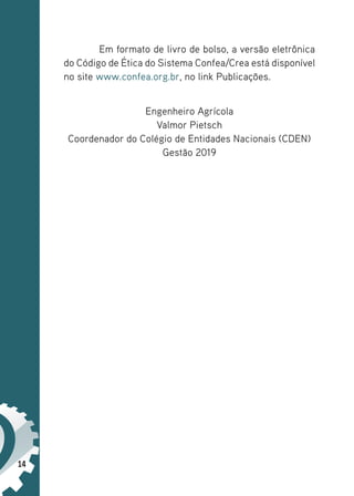 14
Em formato de livro de bolso, a versão eletrônica
do Código de Ética do Sistema Confea/Crea está disponível
no site www.confea.org.br, no link Publicações.
Engenheiro Agrícola
Valmor Pietsch
Coordenador do Colégio de Entidades Nacionais (CDEN)
Gestão 2019
 
