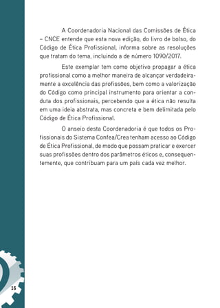 16
A Coordenadoria Nacional das Comissões de Ética
– CNCE entende que esta nova edição, do livro de bolso, do
Código de Ética Profissional, informa sobre as resoluções
que tratam do tema, incluindo a de número 1090/2017.
Este exemplar tem como objetivo propagar a ética
profissional como a melhor maneira de alcançar verdadeira-
mente a excelência das profissões, bem como a valorização
do Código como principal instrumento para orientar a con-
duta dos profissionais, percebendo que a ética não resulta
em uma ideia abstrata, mas concreta e bem delimitada pelo
Código de Ética Profissional.
O anseio desta Coordenadoria é que todos os Pro-
fissionais do Sistema Confea/Crea tenham acesso ao Código
de Ética Profissional, de modo que possam praticar e exercer
suas profissões dentro dos parâmetros éticos e, consequen-
temente, que contribuam para um país cada vez melhor.
 