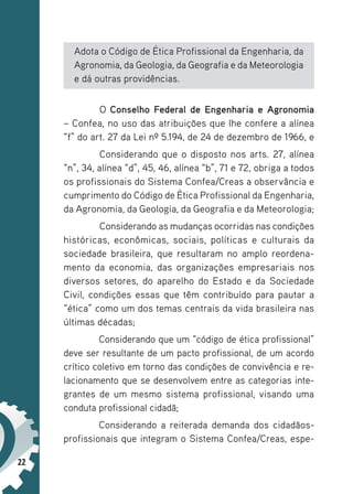 22
Adota o Código de Ética Profissional da Engenharia, da
Agronomia, da Geologia, da Geografia e da Meteorologia
e dá outras providências.
O Conselho Federal de Engenharia e Agronomia
– Confea, no uso das atribuições que lhe confere a alínea
“f” do art. 27 da Lei nº 5.194, de 24 de dezembro de 1966, e
Considerando que o disposto nos arts. 27, alínea
“n”, 34, alínea “d”, 45, 46, alínea “b”, 71 e 72, obriga a todos
os profissionais do Sistema Confea/Creas a observância e
cumprimento do Código de Ética Profissional da Engenharia,
da Agronomia, da Geologia, da Geografia e da Meteorologia;
Considerando as mudanças ocorridas nas condições
históricas, econômicas, sociais, políticas e culturais da
sociedade brasileira, que resultaram no amplo reordena-
mento da economia, das organizações empresariais nos
diversos setores, do aparelho do Estado e da Sociedade
Civil, condições essas que têm contribuído para pautar a
“ética” como um dos temas centrais da vida brasileira nas
últimas décadas;
Considerando que um “código de ética profissional”
deve ser resultante de um pacto profissional, de um acordo
crítico coletivo em torno das condições de convivência e re-
lacionamento que se desenvolvem entre as categorias inte-
grantes de um mesmo sistema profissional, visando uma
conduta profissional cidadã;
Considerando a reiterada demanda dos cidadãos-­
profissionais que integram o Sistema Confea/Creas, espe-
 