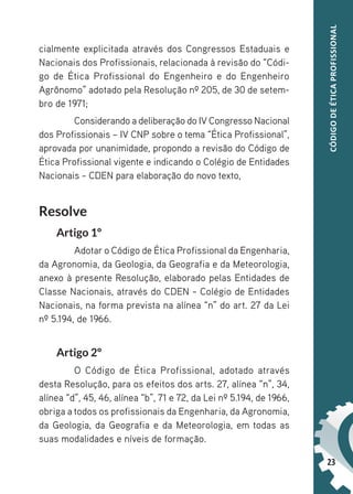 23
CÓDIGO
DE
ÉTICA
PROFISSIONAL
cialmente explicitada através dos Congressos Estaduais e
Nacionais dos Profissionais, relacionada à revisão do “Códi-
go de Ética Profissional do Engenheiro e do Engenheiro
Agrônomo” adotado pela Resolução nº 205, de 30 de setem-
bro de 1971;
Considerando a deliberação do IV Congresso Nacional
dos Profissionais – IV CNP sobre o tema “Ética Profissional”,
aprovada por unanimidade, propondo a revisão do Código de
Ética Profissional vigente e indicando o Colégio de Entidades
Nacionais – CDEN para elaboração do novo texto,
Resolve
Artigo 1º
Adotar o Código de Ética Profissional da Engenharia,
da Agronomia, da Geologia, da Geografia e da Meteorologia,
anexo à presente Resolução, elaborado pelas Entidades de
Classe Nacionais, através do CDEN – Colégio de Entidades
Nacionais, na forma prevista na alínea “n” do art. 27 da Lei
nº 5.194, de 1966.
Artigo 2º
O Código de Ética Profissional, adotado através
desta Resolução, para os efeitos dos arts. 27, alínea “n”, 34,
alínea “d”, 45, 46, alínea “b”, 71 e 72, da Lei nº 5.194, de 1966,
obriga a todos os profissionais da Engenharia, da Agronomia,
da Geologia, da Geografia e da Meteorologia, em todas as
suas modalidades e níveis de formação.
 