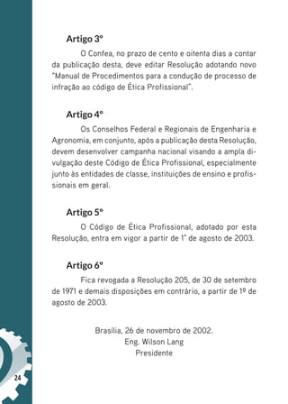 24
Artigo 3º
O Confea, no prazo de cento e oitenta dias a contar
da publicação desta, deve editar Resolução adotando novo
“Manual de Procedimentos para a condução de processo de
infração ao código de Ética Profissional”.
Artigo 4º
Os Conselhos Federal e Regionais de Engenharia e
Agronomia, em conjunto, após a publicação desta Resolução,
devem desenvolver campanha nacional visando a ampla di-
vulgação deste Código de Ética Profissional, especialmente
junto às entidades de classe, instituições de ensino e profis-
sionais em geral.
Artigo 5º
O Código de Ética Profissional, adotado por esta
Resolução, entra em vigor a partir de 1° de agosto de 2003.
Artigo 6º
Fica revogada a Resolução 205, de 30 de setembro
de 1971 e demais disposições em contrário, a partir de 1º de
agosto de 2003.
Brasília, 26 de novembro de 2002.
Eng. Wilson Lang
Presidente
 