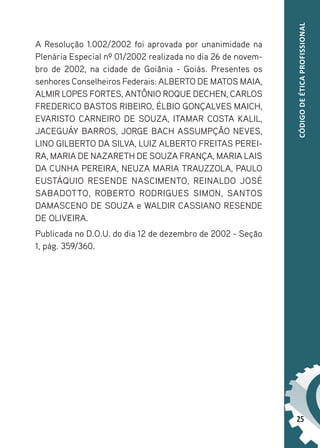 25
CÓDIGO
DE
ÉTICA
PROFISSIONAL
A Resolução 1.002/2002 foi aprovada por unanimidade na
Plenária Especial nº 01/2002 realizada no dia 26 de novem-
bro de 2002, na cidade de Goiânia - Goiás. Presentes os
senhores Conselheiros Federais: ALBERTO DE MATOS MAIA,
ALMIR LOPES FORTES, ANTÔNIO ROQUE DECHEN, CARLOS
FREDERICO BASTOS RIBEIRO, ÉLBIO GONÇALVES MAICH,
EVARISTO CARNEIRO DE SOUZA, ITAMAR COSTA KALIL,
JACEGUÁY BARROS, JORGE BACH ASSUMPÇÃO NEVES,
LINO GILBERTO DA SILVA, LUIZ ALBERTO FREITAS PEREI-
RA, MARIA DE NAZARETH DE SOUZA FRANÇA, MARIA LAIS
DA CUNHA PEREIRA, NEUZA MARIA TRAUZZOLA, PAULO
EUSTÁQUIO RESENDE NASCIMENTO, REINALDO JOSÉ
SABADOTTO, ROBERTO RODRIGUES SIMON, SANTOS
DAMASCENO DE SOUZA e WALDIR CASSIANO RESENDE
DE OLIVEIRA.
Publicada no D.O.U. do dia 12 de dezembro de 2002 - Seção
1, pág. 359/360.
 