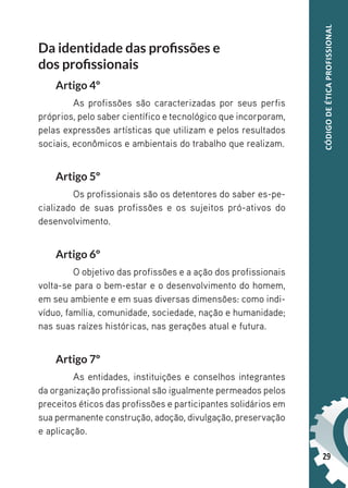 29
CÓDIGO
DE
ÉTICA
PROFISSIONAL
Da identidade das profissões e
dos profissionais
Artigo 4º
As profissões são caracterizadas por seus perfis
próprios, pelo saber científico e tecnológico que incorporam,
pelas expressões artísticas que utilizam e pelos resultados
sociais, econômicos e ambientais do trabalho que realizam.
Artigo 5º
Os profissionais são os detentores do saber es-pe-
cializado de suas profissões e os sujeitos pró-ativos do
desenvolvimento.
Artigo 6º
O objetivo das profissões e a ação dos profissionais
volta-se para o bem-estar e o desenvolvimento do homem,
em seu ambiente e em suas diversas dimensões: como indi-
víduo, família, comunidade, sociedade, nação e humanidade;
nas suas raízes históricas, nas gerações atual e futura.
Artigo 7º
As entidades, instituições e conselhos integrantes
da organização profissional são igualmente permeados pelos
preceitos éticos das profissões e participantes solidários em
sua permanente construção, adoção, divulgação, preservação
e aplicação.
 