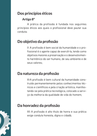 30
Dos princípios éticos
Artigo 8º
A prática da profissão é fundada nos seguintes
princípios éticos aos quais o profissional deve pautar sua
conduta:
Do objetivo da profissão
I) A profissão é bem social da humanidade e o pro-
fissional é o agente capaz de exercê-la, tendo como
objetivos maiores a preservação e o desenvolvimen-
to harmônico do ser humano, de seu ambiente e de
seus valores;
Da natureza da profissão
II)A profissão é bem cultural da humanidade cons-
truído permanentemente pelos conhecimentos téc-
nicos e científicos e pela criação artística, manifes-
tando-se pela prática tecnológica, colocado a servi-
ço da melhoria da qualidade de vida do homem;
Da honradez da profissão
III) A profissão é alto título de honra e sua prática
exige conduta honesta, digna e cidadã;
 