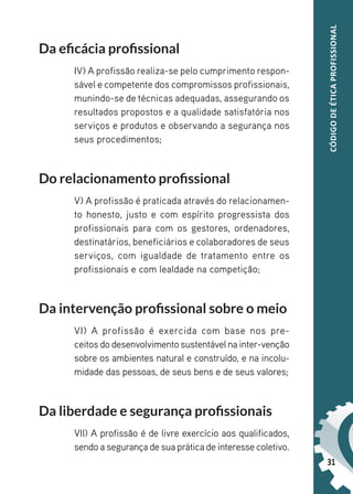 31
CÓDIGO
DE
ÉTICA
PROFISSIONAL
Da eficácia profissional
IV) A profissão realiza-se pelo cumprimento respon-
sável e competente dos compromissos profissionais,
munindo-se de técnicas adequadas, assegurando os
resultados propostos e a qualidade satisfatória nos
serviços e produtos e observando a segurança nos
seus procedimentos;
Do relacionamento profissional
V) A profissão é praticada através do relacionamen-
to honesto, justo e com espírito progressista dos
profissionais para com os gestores, ordenadores,
destinatários, beneficiários e colaboradores de seus
serviços, com igualdade de tratamento entre os
profissionais e com lealdade na competição;
Da intervenção profissional sobre o meio
VI) A profissão é exercida com base nos pre-
ceitos do desenvolvimento sustentável na inter-venção
sobre os ambientes natural e construído, e na incolu-
midade das pessoas, de seus bens e de seus valores;
Da liberdade e segurança profissionais
VII) A profissão é de livre exercício aos qualificados,
sendo a segurança de sua prática de interesse coletivo.
 