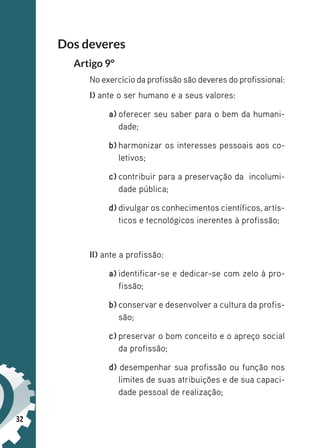 32
Dos deveres
Artigo 9º
No exercício da profissão são deveres do profissional:
I) ante o ser humano e a seus valores:
a) oferecer seu saber para o bem da humani-
dade;
b) harmonizar os interesses pessoais aos co-
letivos;
c) contribuir para a preservação da incolumi-
dade pública;
d) divulgar os conhecimentos científicos, artís-
ticos e tecnológicos inerentes à profissão;
II) ante a profissão:
a) identificar-se e dedicar-se com zelo à pro-
fissão;
b) conservar e desenvolver a cultura da profis-
são;
c) preservar o bom conceito e o apreço social
da profissão;
d) desempenhar sua profissão ou função nos
limites de suas atribuições e de sua capaci-
dade pessoal de realização;
 