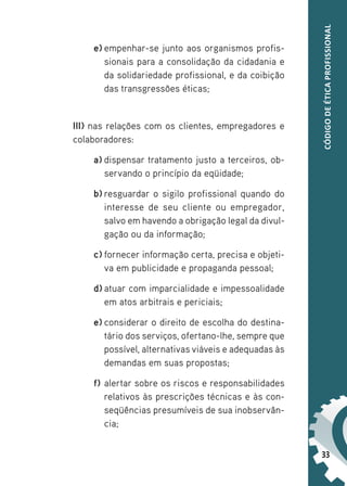 33
CÓDIGO
DE
ÉTICA
PROFISSIONAL
e) empenhar-se junto aos organismos profis-
sionais para a consolidação da cidadania e
da solidariedade profissional, e da coibição
das transgressões éticas;
III) nas relações com os clientes, empregadores e
colaboradores:
a) dispensar tratamento justo a terceiros, ob-
servando o princípio da eqüidade;
b) resguardar o sigilo profissional quando do
interesse de seu cliente ou empregador,
salvo em havendo a obrigação legal da divul-
gação ou da informação;
c) fornecer informação certa, precisa e objeti-
va em publicidade e propaganda pessoal;
d) atuar com imparcialidade e impessoalidade
em atos arbitrais e periciais;
e) considerar o direito de escolha do destina-
tário dos serviços, ofertano-lhe, sempre que
possível, alternativas viáveis e adequadas às
demandas em suas propostas;
f) alertar sobre os riscos e responsabilidades
relativos às prescrições técnicas e às con-
seqüências presumíveis de sua inobservân-
cia;
 
