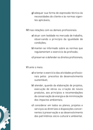 34
g) adequar sua forma de expressão técnica às
necessidades do cliente e às normas vigen-
tes aplicáveis;
IV) nas relações com os demais profissionais:
a) atuar com lealdade no mercado de trabalho,
observando o princípio da igualdade de
condições;
b) manter-se informado sobre as normas que
regulamentam o exercício da profissão;
c) preservar e defender os direitos profisionais;
V) ante o meio:
a) orientar o exercício das atividades profissio-
nais pelos preceitos do desenvolvimento
sustentável;
b) atender, quando da elaboração de projetos,
execução de obras ou criação de novos
produtos, aos princípios e recomendações
de conservação de energia e de minimização
dos impactos ambientais;
c) considerar em todos os planos, projetos e
serviços as diretrizes e disposições concer-
nentes à preservação e ao desenvolvimento
dos patrimônios sócio-cultural e ambiental.
 