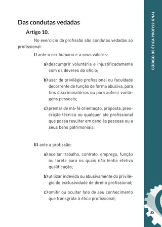 35
CÓDIGO
DE
ÉTICA
PROFISSIONAL
Das condutas vedadas
Artigo 10.
No exercício da profissão são condutas vedadas ao
profissional:
I) ante o ser humano e a seus valores:
a) descumprir voluntária e injustificadamente
com os deveres do ofício;
b) usar de privilégio profissional ou faculdade
decorrente de função de forma abusiva, para
fins discriminatórios ou para auferir vanta-
gens pessoais;
c) prestar de má-fé orientação, proposta, pres-
crição técnica ou qualquer ato profissional
que possa resultar em dano às pessoas ou a
seus bens patrimoniais;
II) ante a profissão:
a) aceitar trabalho, contrato, emprego, função
ou tarefa para os quais não tenha efetiva
qualificação;
b) utilizar indevida ou abusivamente do privilé-
gio de exclusividade de direito profissional;
c) omitir ou ocultar fato de seu conhecimento
que transgrida à ética profissional;
 