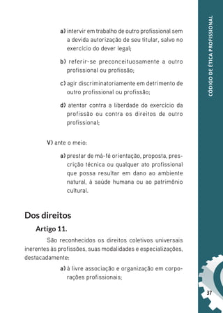 37
CÓDIGO
DE
ÉTICA
PROFISSIONAL
a) intervir em trabalho de outro profissional sem
a devida autorização de seu titular, salvo no
exercício do dever legal;
b) referir-se preconceituosamente a outro
profissional ou profissão;
c) agir discriminatoriamente em detrimento de
outro profissional ou profissão;
d) atentar contra a liberdade do exercício da
profissão ou contra os direitos de outro
profissional;
V) ante o meio:
a) prestar de má-fé orientação, proposta, pres-
crição técnica ou qualquer ato profissional
que possa resultar em dano ao ambiente
natural, à saúde humana ou ao patrimônio
cultural.
Dos direitos
Artigo 11.
São reconhecidos os direitos coletivos universais
inerentes às profissões, suas modalidades e especializações,
destacadamente:
a) à livre associação e organização em corpo-
rações profissionais;
 