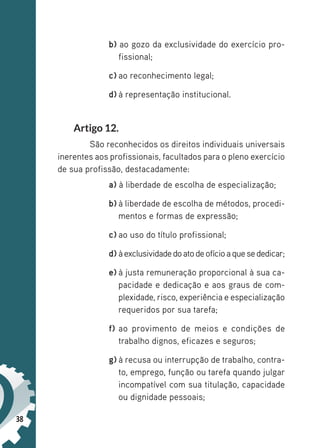 38
b) ao gozo da exclusividade do exercício pro-
fissional;
c) ao reconhecimento legal;
d) à representação institucional.
Artigo 12.
São reconhecidos os direitos individuais universais
inerentes aos profissionais, facultados para o pleno exercício
de sua profissão, destacadamente:
a) à liberdade de escolha de especialização;
b) à liberdade de escolha de métodos, procedi-
mentos e formas de expressão;
c) ao uso do título profissional;
d) àexclusividadedoatodeofícioaquesededicar;
e) à justa remuneração proporcional à sua ca-
pacidade e dedicação e aos graus de com-
plexidade, risco, experiência e especialização
requeridos por sua tarefa;
f) ao provimento de meios e condições de
trabalho dignos, eficazes e seguros;
g) à recusa ou interrupção de trabalho, contra-
to, emprego, função ou tarefa quando julgar
incompatível com sua titulação, capacidade
ou dignidade pessoais;
 