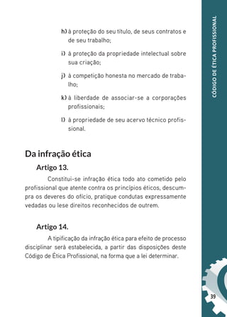 39
CÓDIGO
DE
ÉTICA
PROFISSIONAL
h) à proteção do seu título, de seus contratos e
de seu trabalho;
i) à proteção da propriedade intelectual sobre
sua criação;
j) à competição honesta no mercado de traba-
lho;
k) à liberdade de associar-se a corporações
profissionais;
l) à propriedade de seu acervo técnico profis-
sional.
Da infração ética
Artigo 13.
Constitui-se infração ética todo ato cometido pelo
profissional que atente contra os princípios éticos, descum-
pra os deveres do ofício, pratique condutas expressamente
vedadas ou lese direitos reconhecidos de outrem.
Artigo 14.
A tipificação da infração ética para efeito de processo
disciplinar será estabelecida, a partir das disposições deste
Código de Ética Profissional, na forma que a lei determinar.
 