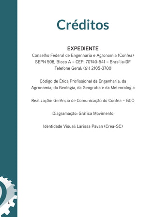 4
Créditos
EXPEDIENTE
Conselho Federal de Engenharia e Agronomia (Confea)
SEPN 508, Bloco A – CEP: 70740-541 – Brasília-DF
Telefone Geral: (61) 2105-3700
Código de Ética Profissional da Engenharia, da
Agronomia, da Geologia, da Geografia e da Meteorologia
Realização: Gerência de Comunicação do Confea – GCO
Diagramação: Gráfica Movimento
Identidade Visual: Larissa Pavan (Crea-SC)
 