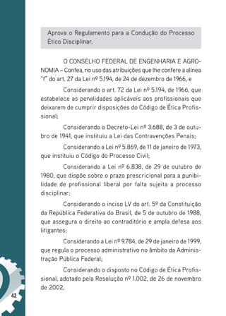 42
Aprova o Regulamento para a Condução do Processo
Ético Disciplinar.
O CONSELHO FEDERAL DE ENGENHARIA E AGRO-
NOMIA – Confea, no uso das atribuições que lhe confere a alínea
“f” do art. 27 da Lei nº 5.194, de 24 de dezembro de 1966, e
Considerando o art. 72 da Lei nº 5.194, de 1966, que
estabelece as penalidades aplicáveis aos profissionais que
deixarem de cumprir disposições do Código de Ética Profis-
sional;
Considerando o Decreto-Lei nº 3.688, de 3 de outu-
bro de 1941, que instituiu a Lei das Contravenções Penais;
Considerando a Lei nº 5.869, de 11 de janeiro de 1973,
que instituiu o Código do Processo Civil;
Considerando a Lei nº 6.838, de 29 de outubro de
1980, que dispõe sobre o prazo prescricional para a punibi-
lidade de profissional liberal por falta sujeita a processo
disciplinar;
Considerando o inciso LV do art. 5º da Constituição
da República Federativa do Brasil, de 5 de outubro de 1988,
que assegura o direito ao contraditório e ampla defesa aos
litigantes;
Considerando a Lei nº 9.784, de 29 de janeiro de 1999,
que regula o processo administrativo no âmbito da Adminis-
tração Pública Federal;
Considerando o disposto no Código de Ética Profis-
sional, adotado pela Resolução nº 1.002, de 26 de novembro
de 2002,
 