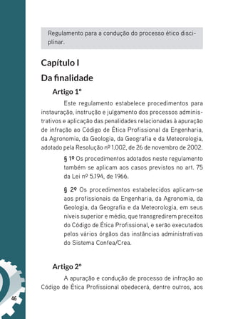 46
Regulamento para a condução do processo ético disci-
plinar.
Capítulo I
Da finalidade
Artigo 1º
Este regulamento estabelece procedimentos para
instauração, instrução e julgamento dos processos adminis-
trativos e aplicação das penalidades relacionadas à apuração
de infração ao Código de Ética Profissional da Engenharia,
da Agronomia, da Geologia, da Geografia e da Meteorologia,
adotado pela Resolução nº 1.002, de 26 de novembro de 2002.
§ 1º Os procedimentos adotados neste regulamento
também se aplicam aos casos previstos no art. 75
da Lei nº 5.194, de 1966.
§ 2º Os procedimentos estabelecidos aplicam-se
aos profissionais da Engenharia, da Agronomia, da
Geologia, da Geografia e da Meteorologia, em seus
níveis superior e médio, que transgredirem preceitos
do Código de Ética Profissional, e serão executados
pelos vários órgãos das instâncias administrativas
do Sistema Confea/Crea.
Artigo 2º
A apuração e condução de processo de infração ao
Código de Ética Profissional obedecerá, dentre outros, aos
 