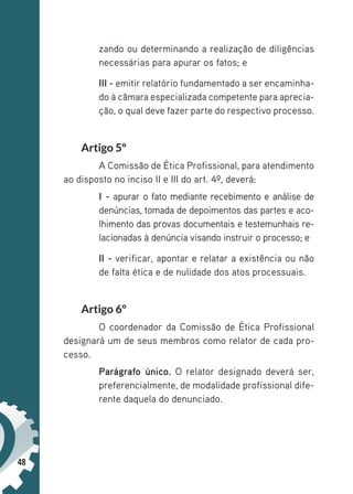 48
zando ou determinando a realização de diligências
necessárias para apurar os fatos; e
III - emitir relatório fundamentado a ser encaminha-
do à câmara especializada competente para aprecia-
ção, o qual deve fazer parte do respectivo processo.
Artigo 5º
A Comissão de Ética Profissional, para atendimento
ao disposto no inciso II e III do art. 4º, deverá:
I - apurar o fato mediante recebimento e análise de
denúncias, tomada de depoimentos das partes e aco-
lhimento das provas documentais e testemunhais re-
lacionadas à denúncia visando instruir o processo; e
II - verificar, apontar e relatar a existência ou não
de falta ética e de nulidade dos atos processuais.
Artigo 6º
O coordenador da Comissão de Ética Profissional
designará um de seus membros como relator de cada pro-
cesso.
Parágrafo único. O relator designado deverá ser,
preferencialmente, de modalidade profissional dife-
rente daquela do denunciado.
 