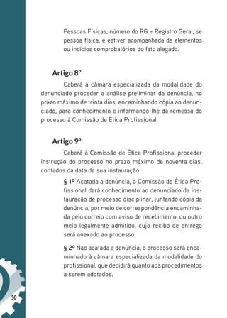 50
Pessoas Físicas, número do RG – Registro Geral, se
pessoa física, e estiver acompanhada de elementos
ou indícios comprobatórios do fato alegado.
Artigo 8º
Caberá à câmara especializada da modalidade do
denunciado proceder a análise preliminar da denúncia, no
prazo máximo de trinta dias, encaminhando cópia ao denun-
ciado, para conhecimento e informando-lhe da remessa do
processo à Comissão de Ética Profissional.
Artigo 9º
Caberá à Comissão de Ética Profissional proceder
instrução do processo no prazo máximo de noventa dias,
contados da data da sua instauração.
§ 1º Acatada a denúncia, a Comissão de Ética Pro-
fissional dará conhecimento ao denunciado da ins-
tauração de processo disciplinar, juntando cópia da
denúncia, por meio de correspondência encaminha-
da pelo correio com aviso de recebimento, ou outro
meio legalmente admitido, cujo recibo de entrega
será anexado ao processo.
§ 2º Não acatada a denúncia, o processo será enca-
minhado à câmara especializada da modalidade do
profissional, que decidirá quanto aos procedimentos
a serem adotados.
 