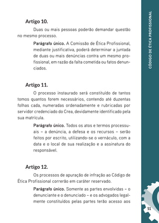 51
CÓDIGO
DE
ÉTICA
PROFISSIONAL
Artigo 10.
Duas ou mais pessoas poderão demandar questão
no mesmo processo.
Parágrafo único. A Comissão de Ética Profissional,
mediante justificativa, poderá determinar a juntada
de duas ou mais denúncias contra um mesmo pro-
fissional, em razão da falta cometida ou fatos denun-
ciados.
Artigo 11.
O processo instaurado será constituído de tantos
tomos quantos forem necessários, contendo até duzentas
folhas cada, numeradas ordenadamente e rubricadas por
servidor credenciado do Crea, devidamente identificado pela
sua matrícula.
Parágrafo único. Todos os atos e termos processu-
ais – a denúncia, a defesa e os recursos – serão
feitos por escrito, utilizando-se o vernáculo, com a
data e o local de sua realização e a assinatura do
responsável.
Artigo 12.
Os processos de apuração de infração ao Código de
Ética Profissional correrão em caráter reservado.
Parágrafo único. Somente as partes envolvidas – o
denunciante e o denunciado – e os advogados legal-
mente constituídos pelas partes terão acesso aos
 