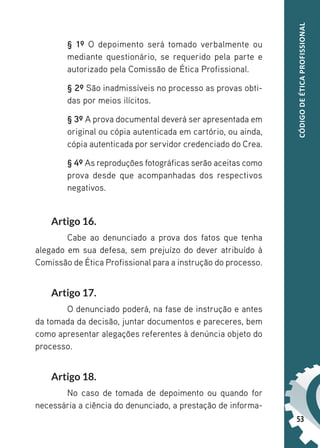 53
CÓDIGO
DE
ÉTICA
PROFISSIONAL
§ 1º O depoimento será tomado verbalmente ou
mediante questionário, se requerido pela parte e
autorizado pela Comissão de Ética Profissional.
§ 2º São inadmissíveis no processo as provas obti-
das por meios ilícitos.
§ 3º A prova documental deverá ser apresentada em
original ou cópia autenticada em cartório, ou ainda,
cópia autenticada por servidor credenciado do Crea.
§ 4º As reproduções fotográficas serão aceitas como
prova desde que acompanhadas dos respectivos
negativos.
Artigo 16.
Cabe ao denunciado a prova dos fatos que tenha
alegado em sua defesa, sem prejuízo do dever atribuído à
Comissão de Ética Profissional para a instrução do processo.
Artigo 17.
O denunciado poderá, na fase de instrução e antes
da tomada da decisão, juntar documentos e pareceres, bem
como apresentar alegações referentes à denúncia objeto do
processo.
Artigo 18.
No caso de tomada de depoimento ou quando for
necessária a ciência do denunciado, a prestação de informa-
 