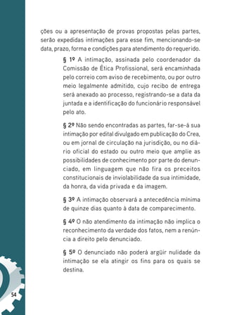 54
ções ou a apresentação de provas propostas pelas partes,
serão expedidas intimações para esse fim, mencionando-se
data, prazo, forma e condições para atendimento do requerido.
§ 1º A intimação, assinada pelo coordenador da
Comissão de Ética Profissional, será encaminhada
pelo correio com aviso de recebimento, ou por outro
meio legalmente admitido, cujo recibo de entrega
será anexado ao processo, registrando-se a data da
juntada e a identificação do funcionário responsável
pelo ato.
§ 2º Não sendo encontradas as partes, far-se-á sua
intimação por edital divulgado em publicação do Crea,
ou em jornal de circulação na jurisdição, ou no diá-
rio oficial do estado ou outro meio que amplie as
possibilidades de conhecimento por parte do denun-
ciado, em linguagem que não fira os preceitos
constitucionais de inviolabilidade da sua intimidade,
da honra, da vida privada e da imagem.
§ 3º A intimação observará a antecedência mínima
de quinze dias quanto à data de comparecimento.
§ 4º O não atendimento da intimação não implica o
reconhecimento da verdade dos fatos, nem a renún-
cia a direito pelo denunciado.
§ 5º O denunciado não poderá argüir nulidade da
intimação se ela atingir os fins para os quais se
destina.
 