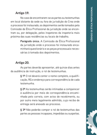 55
CÓDIGO
DE
ÉTICA
PROFISSIONAL
Artigo 19.
No caso de encontrarem-se as partes outestemunhas
em local distante da sede ou fora de jurisdição do Crea onde
o processo foi instaurado, os depoimentos serão tomados pela
Comissão de Ética Profissional da jurisdição onde se encon-
tram ou, por delegação, pelos inspetores da inspetoria mais
próxima das suas residências ou locais de trabalho.
Parágrafo único. A Comissão de Ética Profissional
da jurisdição onde o processo foi instaurado enca-
minhará questionário e as peças processuais neces-
sárias à tomada dos depoimentos.
Artigo 20.
As partes deverão apresentar, até quinze dias antes
da audiência de instrução, o rol de testemunhas.
§ 1º O rol deverá conter o nome completo, a qualifi-
cação, RG e endereço para correspondência de cada
testemunha.
§ 2º As testemunhas serão intimadas a comparecer
à audiência por meio de correspondência encami-
nhada pelo correio, com aviso de recebimento, ou
por outro meio legalmente admitido, cujo recibo de
entrega será anexado ao processo.
§ 3º Não poderão compor o rol de testemunhas das
partes as pessoas incapazes, impedidas ou suspeitas.
 