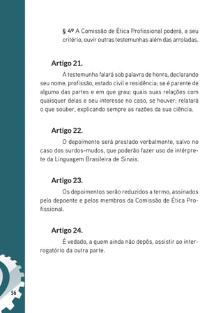 56
§ 4º A Comissão de Ética Profissional poderá, a seu
critério, ouviroutrastestemunhas além das arroladas.
Artigo 21.
A testemunha falará sob palavra de honra, declarando
seu nome, profissão, estado civil e residência; se é parente de
alguma das partes e em que grau; quais suas relações com
quaisquer delas e seu interesse no caso, se houver; relatará
o que souber, explicando sempre as razões da sua ciência.
Artigo 22.
O depoimento será prestado verbalmente, salvo no
caso dos surdos-mudos, que poderão fazer uso de intérpre-
te da Linguagem Brasileira de Sinais.
Artigo 23.
Os depoimentos serão reduzidos a termo, assinados
pelo depoente e pelos membros da Comissão de Ética Pro-
fissional.
Artigo 24.
É vedado, a quem ainda não depôs, assistir ao inter-
rogatório da outra parte.
 