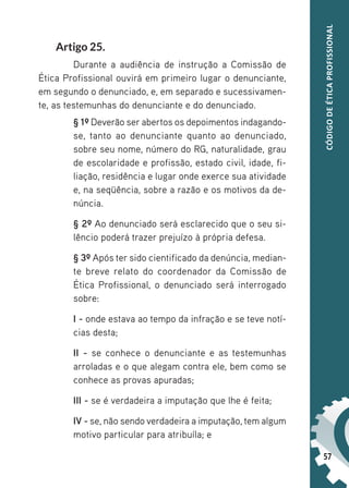 57
CÓDIGO
DE
ÉTICA
PROFISSIONAL
Artigo 25.
Durante a audiência de instrução a Comissão de
Ética Profissional ouvirá em primeiro lugar o denunciante,
em segundo o denunciado, e, em separado e sucessivamen-
te, as testemunhas do denunciante e do denunciado.
§ 1º Deverão ser abertos os depoimentos indagando-
se, tanto ao denunciante quanto ao denunciado,
sobre seu nome, número do RG, naturalidade, grau
de escolaridade e profissão, estado civil, idade, fi-
liação, residência e lugar onde exerce sua atividade
e, na seqüência, sobre a razão e os motivos da de-
núncia.
§ 2º Ao denunciado será esclarecido que o seu si-
lêncio poderá trazer prejuízo à própria defesa.
§ 3º Após ter sido cientificado da denúncia, median-
te breve relato do coordenador da Comissão de
Ética Profissional, o denunciado será interrogado
sobre:
I - onde estava ao tempo da infração e se teve notí-
cias desta;
II - se conhece o denunciante e as testemunhas
arroladas e o que alegam contra ele, bem como se
conhece as provas apuradas;
III - se é verdadeira a imputação que lhe é feita;
IV - se, não sendo verdadeira a imputação, tem algum
motivo particular para atribuíla; e
 