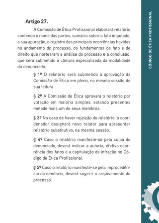 59
CÓDIGO
DE
ÉTICA
PROFISSIONAL
Artigo 27.
A Comissão de Ética Profissional elaborará relatório
contendo o nome das partes, sumário sobre o fato imputado,
a sua apuração, o registro das principais ocorrências havidas
no andamento do processo, os fundamentos de fato e de
direito que nortearam a análise do processo e a conclusão,
que será submetido à câmara especializada da modalidade
do denunciado.
§ 1º O relatório será submetido à aprovação da
Comissão de Ética em pleno, na mesma sessão de
sua leitura.
§ 2º A Comissão de Ética aprovará o relatório por
votação em maioria simples, estando presentes
metade mais um de seus membros.
§ 3º No caso de haver rejeição do relatório, o coor-
denador designará novo relator para apresentar
relatório substitutivo, na mesma sessão.
§ 4º Caso o relatório manifeste-se pela culpa do
denunciado, deverá indicar a autoria, efetiva ocor-
rência dos fatos e a capitulação da infração no Có-
digo de Ética Profissional.
§ 5º Caso o relatório manifeste-se pela improcedên-
cia da denúncia, deverá sugerir o arquivamento do
processo.
 