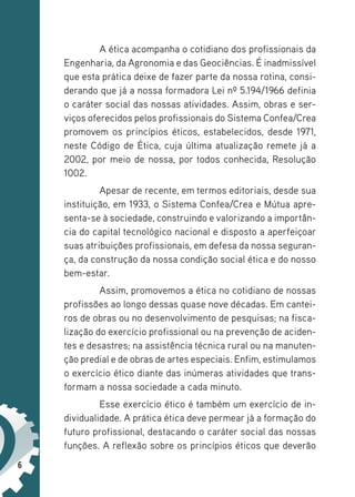 6
A ética acompanha o cotidiano dos profissionais da
Engenharia, da Agronomia e das Geociências. É inadmissível
que esta prática deixe de fazer parte da nossa rotina, consi-
derando que já a nossa formadora Lei nº 5.194/1966 definia
o caráter social das nossas atividades. Assim, obras e ser-
viços oferecidos pelos profissionais do Sistema Confea/Crea
promovem os princípios éticos, estabelecidos, desde 1971,
neste Código de Ética, cuja última atualização remete já a
2002, por meio de nossa, por todos conhecida, Resolução
1002.
Apesar de recente, em termos editoriais, desde sua
instituição, em 1933, o Sistema Confea/Crea e Mútua apre-
senta-se à sociedade, construindo e valorizando a importân-
cia do capital tecnológico nacional e disposto a aperfeiçoar
suas atribuições profissionais, em defesa da nossa seguran-
ça, da construção da nossa condição social ética e do nosso
bem-estar.
Assim, promovemos a ética no cotidiano de nossas
profissões ao longo dessas quase nove décadas. Em cantei-
ros de obras ou no desenvolvimento de pesquisas; na fisca-
lização do exercício profissional ou na prevenção de aciden-
tes e desastres; na assistência técnica rural ou na manuten-
ção predial e de obras de artes especiais. Enfim, estimulamos
o exercício ético diante das inúmeras atividades que trans-
formam a nossa sociedade a cada minuto.
Esse exercício ético é também um exercício de in-
dividualidade. A prática ética deve permear já a formação do
futuro profissional, destacando o caráter social das nossas
funções. A reflexão sobre os princípios éticos que deverão
 