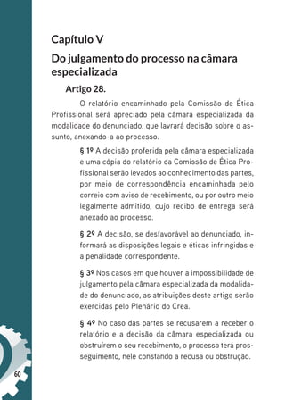 60
Capítulo V
Do julgamento do processo na câmara
especializada
Artigo 28.
O relatório encaminhado pela Comissão de Ética
Profissional será apreciado pela câmara especializada da
modalidade do denunciado, que lavrará decisão sobre o as-
sunto, anexando-a ao processo.
§ 1º A decisão proferida pela câmara especializada
e uma cópia do relatório da Comissão de Ética Pro-
fissional serão levados ao conhecimento das partes,
por meio de correspondência encaminhada pelo
correio com aviso de recebimento, ou por outro meio
legalmente admitido, cujo recibo de entrega será
anexado ao processo.
§ 2º A decisão, se desfavorável ao denunciado, in-
formará as disposições legais e éticas infringidas e
a penalidade correspondente.
§ 3º Nos casos em que houver a impossibilidade de
julgamento pela câmara especializada da modalida-
de do denunciado, as atribuições deste artigo serão
exercidas pelo Plenário do Crea.
§ 4º No caso das partes se recusarem a receber o
relatório e a decisão da câmara especializada ou
obstruírem o seu recebimento, o processo terá pros-
seguimento, nele constando a recusa ou obstrução.
 