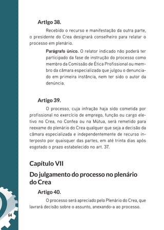 64
ArtIgo 38.
Recebido o recurso e manifestação da outra parte,
o presidente do Crea designará conselheiro para relatar o
processo em plenário.
Parágrafo único. O relator indicado não poderá ter
participado da fase de instrução do processo como
membro da Comissão de Ética Profissional ou mem-
bro da câmara especializada que julgou o denuncia-
do em primeira instância, nem ter sido o autor da
denúncia.
Artigo 39.
O processo, cuja infração haja sido cometida por
profissional no exercício de emprego, função ou cargo ele-
tivo no Crea, no Confea ou na Mútua, será remetido para
reexame do plenário do Crea qualquer que seja a decisão da
câmara especializada e independentemente de recurso in-
terposto por quaisquer das partes, em até trinta dias após
esgotado o prazo estabelecido no art. 37.
Capítulo VII
Do julgamento do processo no plenário
do Crea
Artigo 40.
O processo será apreciado pelo Plenário do Crea, que
lavrará decisão sobre o assunto, anexando-a ao processo.
 